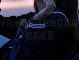 51cg吃瓜网在线打造最具人气的吃瓜社区