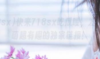 快来718sx吃瓜喽，发布了超萌超有趣的独家链接！