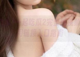 一起吃瓜2完整版视频入口专用链接入口指南