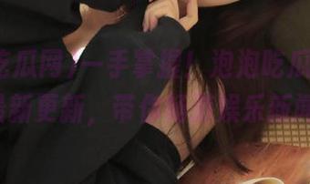 一手掌握！泡泡吃瓜网ppcgfun最新更新，带你畅游娱乐新闻海洋！